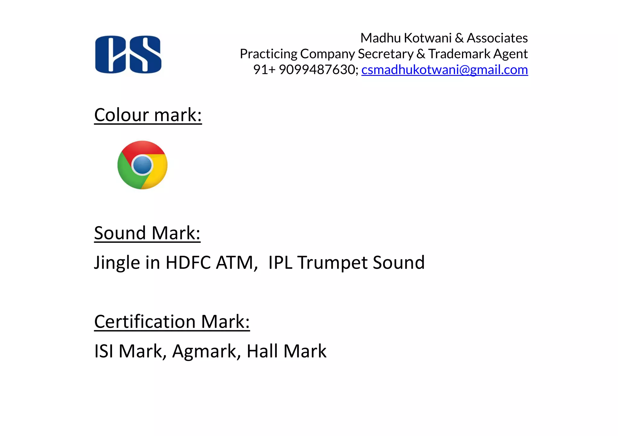 Madhu Kotwani & Associates
Practicing Company Secretary & Trademark Agent
91+ 9099487630; csmadhukotwani@gmail.com
Colour mark:
Sound Mark:
Jingle in HDFC ATM, IPL Trumpet Sound
Certification Mark:
ISI Mark, Agmark, Hall Mark
 