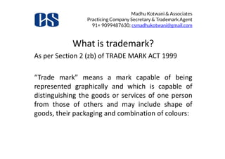 Madhu Kotwani & Associates
Practicing Company Secretary & Trademark Agent
91+ 9099487630; csmadhukotwani@gmail.com
What is trademark?
As per Section 2 (zb) of TRADE MARK ACT 1999
“Trade mark” means a mark capable of being“Trade mark” means a mark capable of being
represented graphically and which is capable of
distinguishing the goods or services of one person
from those of others and may include shape of
goods, their packaging and combination of colours:
 