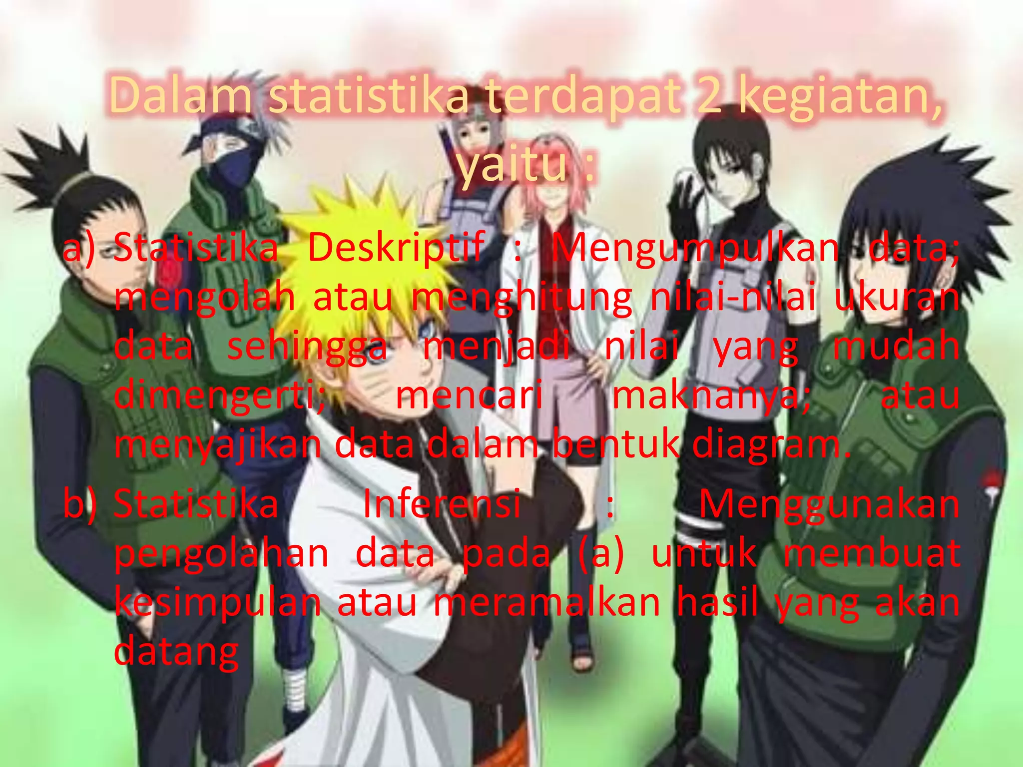 Dalam statistika terdapat 2 kegiatan,
yaitu :
a) Statistika Deskriptif : Mengumpulkan data;
mengolah atau menghitung nilai-nilai ukuran
data sehingga menjadi nilai yang mudah
dimengerti; mencari maknanya; atau
menyajikan data dalam bentuk diagram.
b) Statistika Inferensi : Menggunakan
pengolahan data pada (a) untuk membuat
kesimpulan atau meramalkan hasil yang akan
datang
 