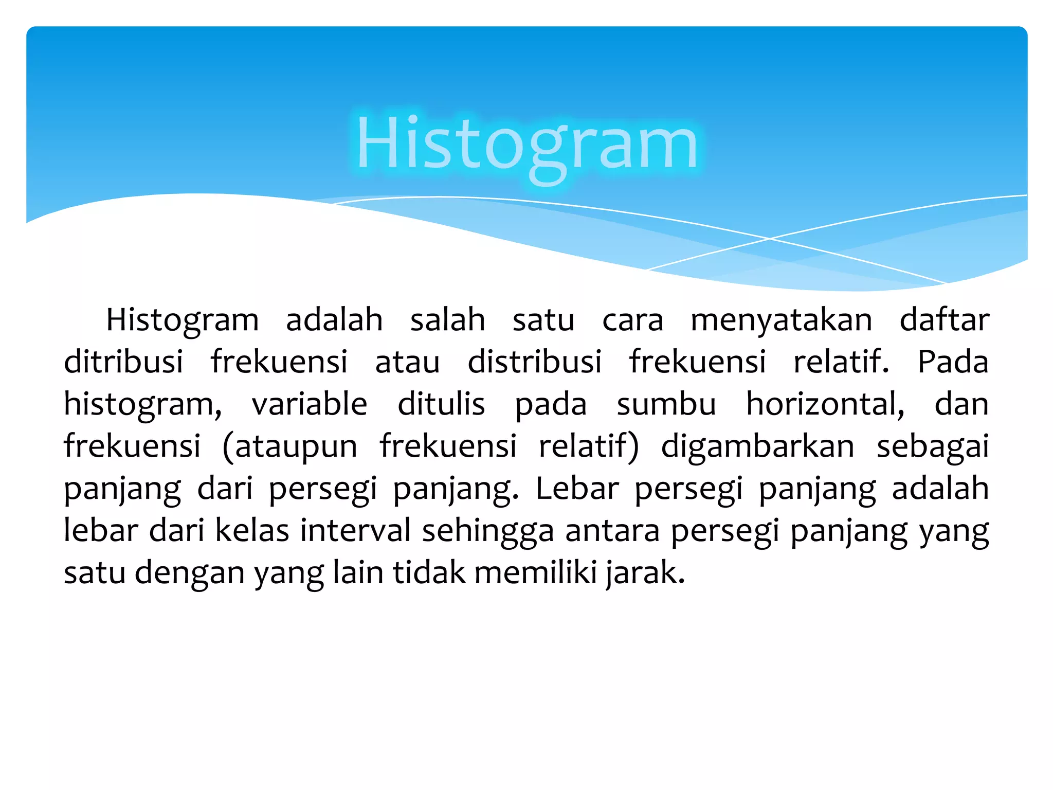 Histogram
Histogram adalah salah satu cara menyatakan daftar
ditribusi frekuensi atau distribusi frekuensi relatif. Pada
histogram, variable ditulis pada sumbu horizontal, dan
frekuensi (ataupun frekuensi relatif) digambarkan sebagai
panjang dari persegi panjang. Lebar persegi panjang adalah
lebar dari kelas interval sehingga antara persegi panjang yang
satu dengan yang lain tidak memiliki jarak.
 