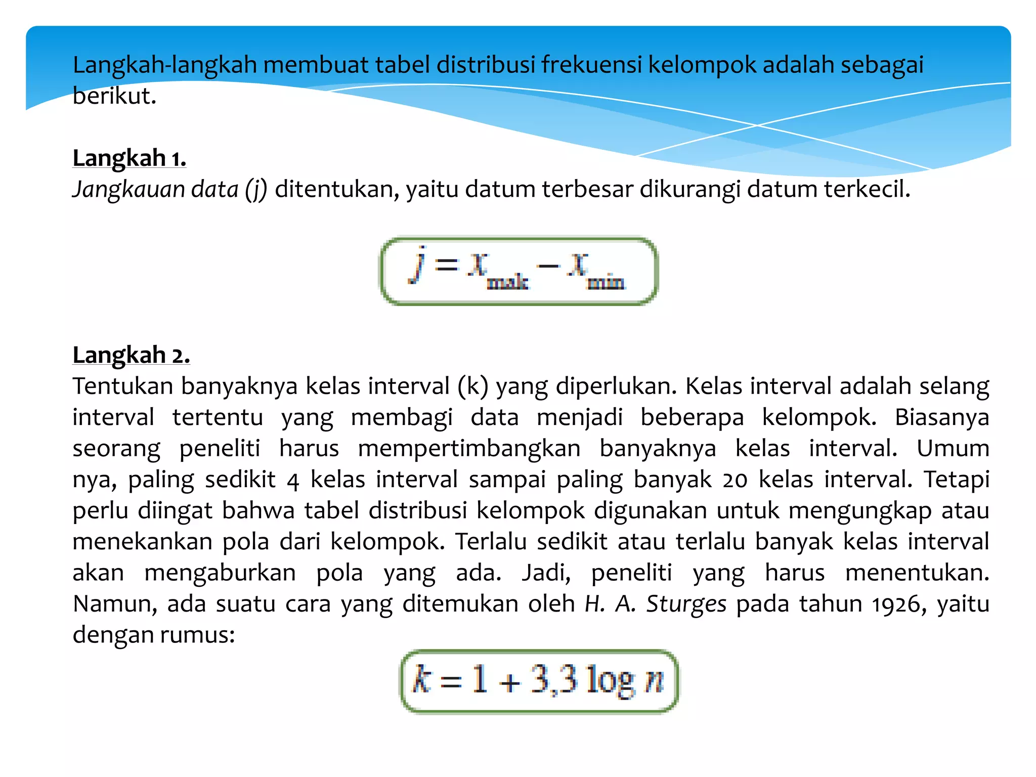 Langkah-langkah membuat tabel distribusi frekuensi kelompok adalah sebagai
berikut.
Langkah 1.
Jangkauan data (j) ditentukan, yaitu datum terbesar dikurangi datum terkecil.
Langkah 2.
Tentukan banyaknya kelas interval (k) yang diperlukan. Kelas interval adalah selang
interval tertentu yang membagi data menjadi beberapa kelompok. Biasanya
seorang peneliti harus mempertimbangkan banyaknya kelas interval. Umum
nya, paling sedikit 4 kelas interval sampai paling banyak 20 kelas interval. Tetapi
perlu diingat bahwa tabel distribusi kelompok digunakan untuk mengungkap atau
menekankan pola dari kelompok. Terlalu sedikit atau terlalu banyak kelas interval
akan mengaburkan pola yang ada. Jadi, peneliti yang harus menentukan.
Namun, ada suatu cara yang ditemukan oleh H. A. Sturges pada tahun 1926, yaitu
dengan rumus:
 