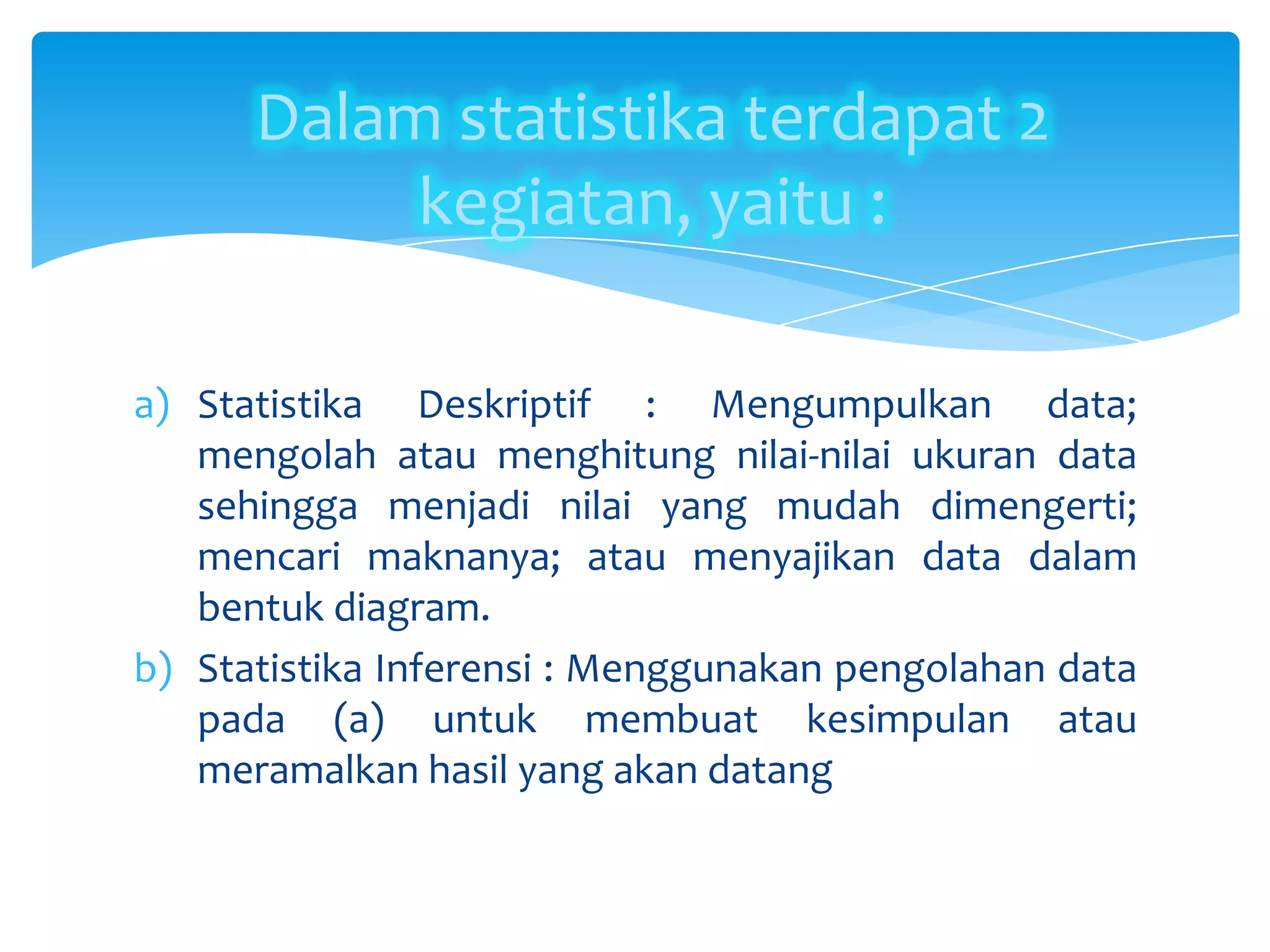 a) Statistika Deskriptif : Mengumpulkan data;
mengolah atau menghitung nilai-nilai ukuran data
sehingga menjadi nilai yang mudah dimengerti;
mencari maknanya; atau menyajikan data dalam
bentuk diagram.
b) Statistika Inferensi : Menggunakan pengolahan data
pada (a) untuk membuat kesimpulan atau
meramalkan hasil yang akan datang
Dalam statistika terdapat 2
kegiatan, yaitu :
 