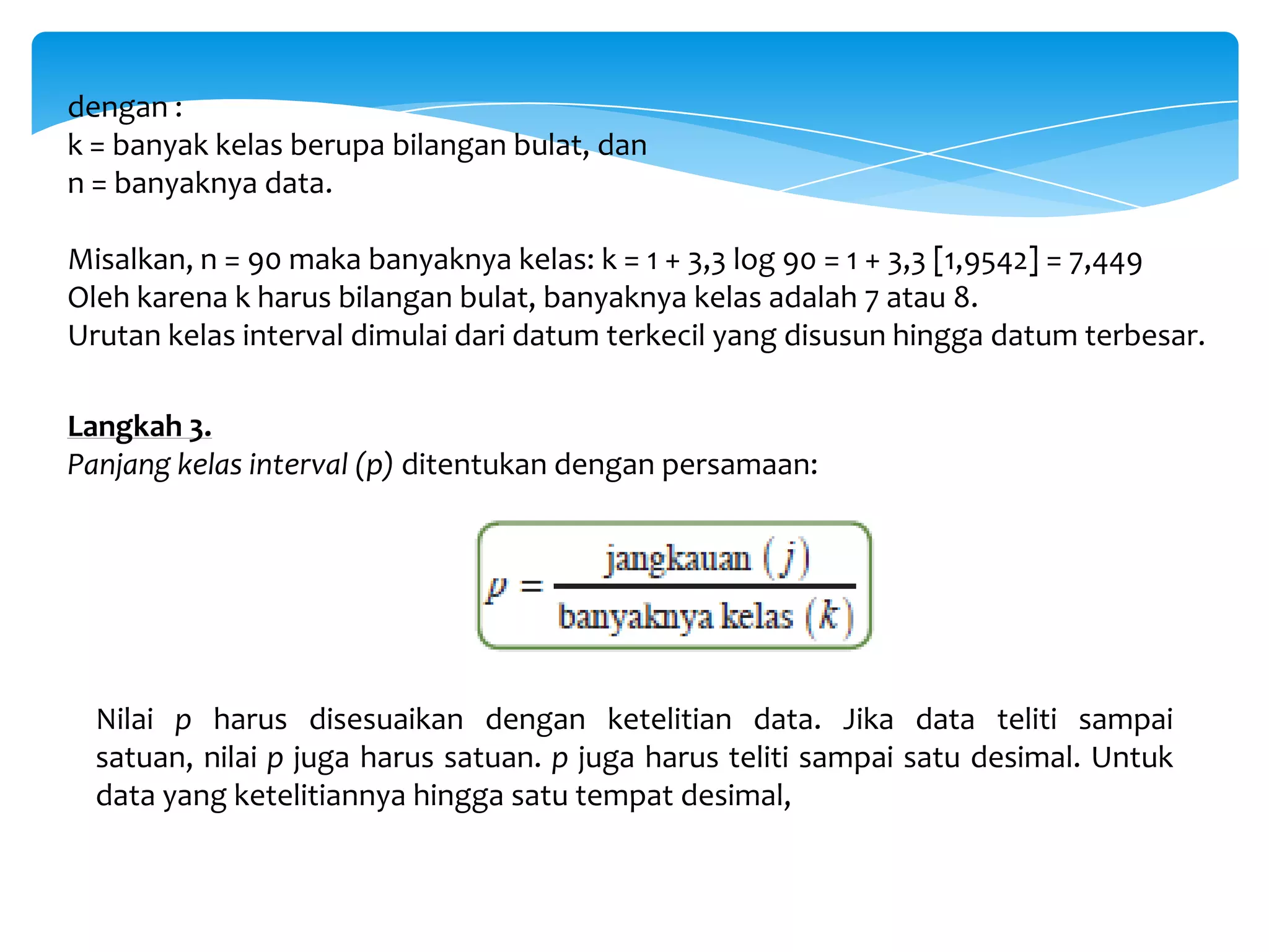 dengan :
k = banyak kelas berupa bilangan bulat, dan
n = banyaknya data.
Misalkan, n = 90 maka banyaknya kelas: k = 1 + 3,3 log 90 = 1 + 3,3 [1,9542] = 7,449
Oleh karena k harus bilangan bulat, banyaknya kelas adalah 7 atau 8.
Urutan kelas interval dimulai dari datum terkecil yang disusun hingga datum terbesar.
Langkah 3.
Panjang kelas interval (p) ditentukan dengan persamaan:
Nilai p harus disesuaikan dengan ketelitian data. Jika data teliti sampai
satuan, nilai p juga harus satuan. p juga harus teliti sampai satu desimal. Untuk
data yang ketelitiannya hingga satu tempat desimal,
 