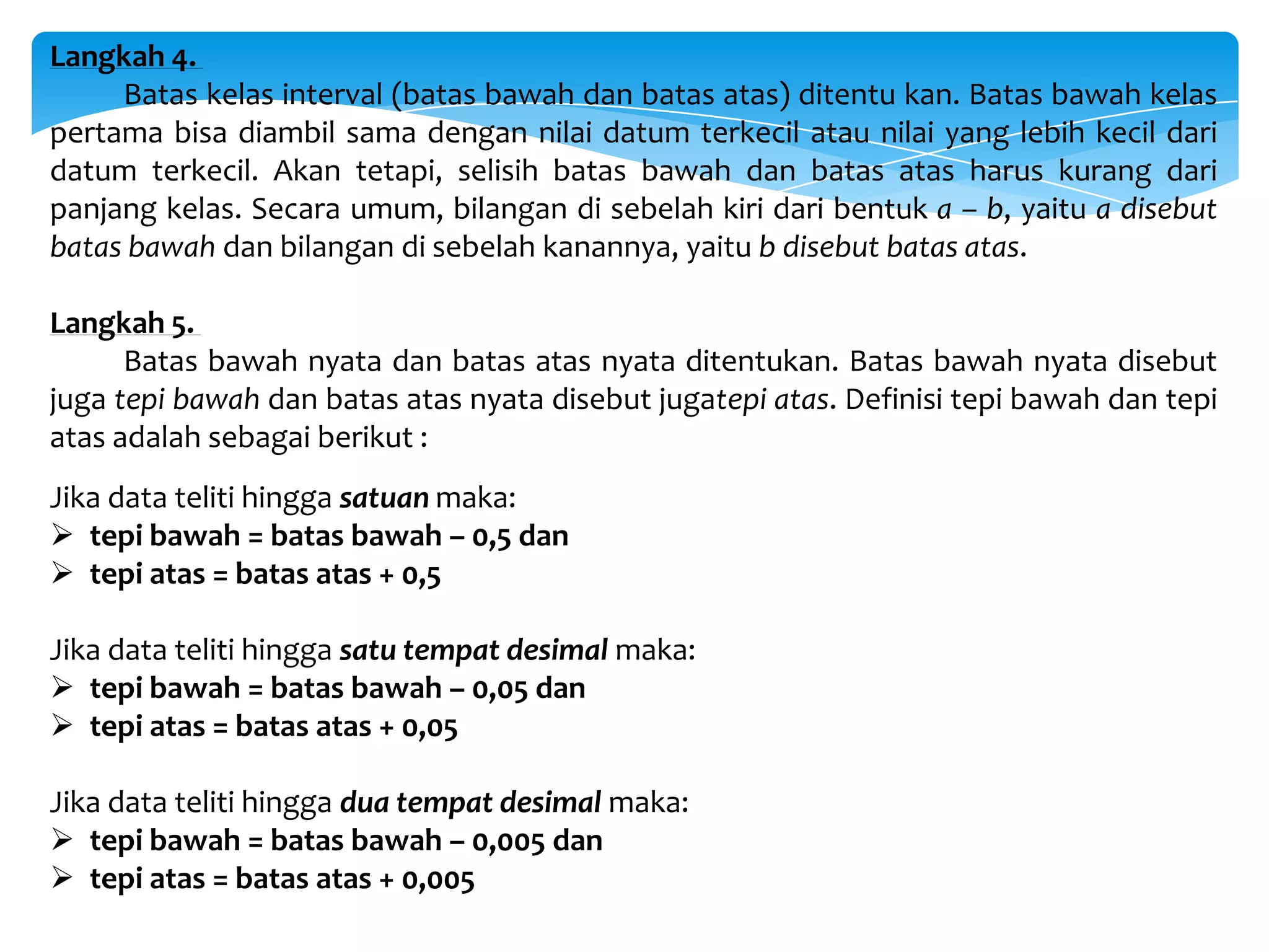 Langkah 4.
Batas kelas interval (batas bawah dan batas atas) ditentu kan. Batas bawah kelas
pertama bisa diambil sama dengan nilai datum terkecil atau nilai yang lebih kecil dari
datum terkecil. Akan tetapi, selisih batas bawah dan batas atas harus kurang dari
panjang kelas. Secara umum, bilangan di sebelah kiri dari bentuk a – b, yaitu a disebut
batas bawah dan bilangan di sebelah kanannya, yaitu b disebut batas atas.
Langkah 5.
Batas bawah nyata dan batas atas nyata ditentukan. Batas bawah nyata disebut
juga tepi bawah dan batas atas nyata disebut jugatepi atas. Definisi tepi bawah dan tepi
atas adalah sebagai berikut :
Jika data teliti hingga satuan maka:
 tepi bawah = batas bawah – 0,5 dan
 tepi atas = batas atas + 0,5
Jika data teliti hingga satu tempat desimal maka:
 tepi bawah = batas bawah – 0,05 dan
 tepi atas = batas atas + 0,05
Jika data teliti hingga dua tempat desimal maka:
 tepi bawah = batas bawah – 0,005 dan
 tepi atas = batas atas + 0,005
 