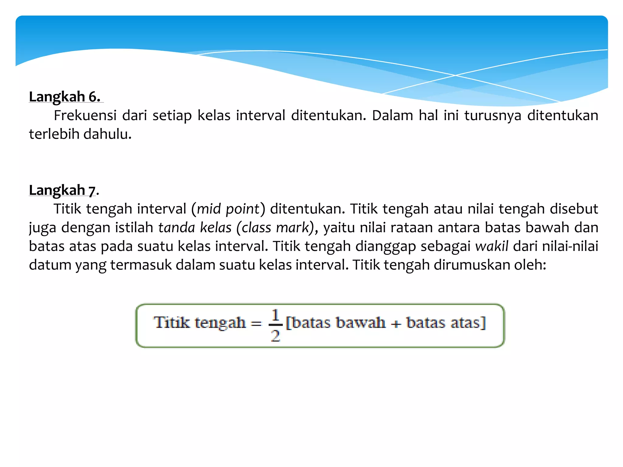 Langkah 6.
Frekuensi dari setiap kelas interval ditentukan. Dalam hal ini turusnya ditentukan
terlebih dahulu.
Langkah 7.
Titik tengah interval (mid point) ditentukan. Titik tengah atau nilai tengah disebut
juga dengan istilah tanda kelas (class mark), yaitu nilai rataan antara batas bawah dan
batas atas pada suatu kelas interval. Titik tengah dianggap sebagai wakil dari nilai-nilai
datum yang termasuk dalam suatu kelas interval. Titik tengah dirumuskan oleh:
 