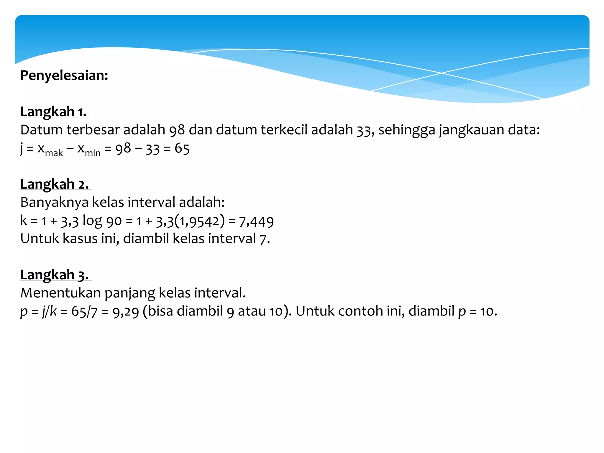 Penyelesaian:
Langkah 1.
Datum terbesar adalah 98 dan datum terkecil adalah 33, sehingga jangkauan data:
j = xmak – xmin = 98 – 33 = 65
Langkah 2.
Banyaknya kelas interval adalah:
k = 1 + 3,3 log 90 = 1 + 3,3(1,9542) = 7,449
Untuk kasus ini, diambil kelas interval 7.
Langkah 3.
Menentukan panjang kelas interval.
p = j/k = 65/7 = 9,29 (bisa diambil 9 atau 10). Untuk contoh ini, diambil p = 10.
 