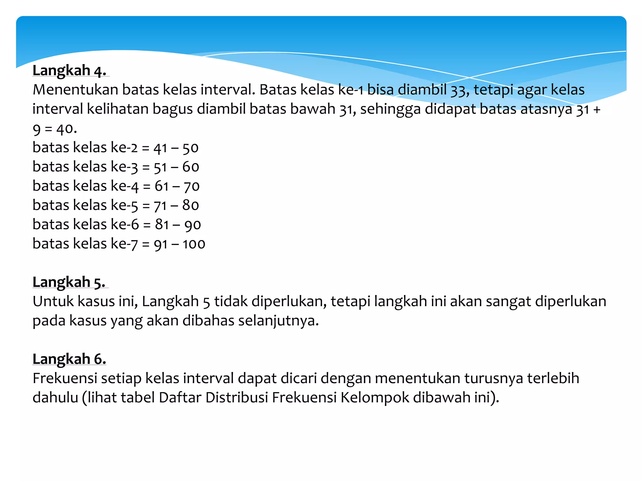 Langkah 4.
Menentukan batas kelas interval. Batas kelas ke-1 bisa diambil 33, tetapi agar kelas
interval kelihatan bagus diambil batas bawah 31, sehingga didapat batas atasnya 31 +
9 = 40.
batas kelas ke-2 = 41 – 50
batas kelas ke-3 = 51 – 60
batas kelas ke-4 = 61 – 70
batas kelas ke-5 = 71 – 80
batas kelas ke-6 = 81 – 90
batas kelas ke-7 = 91 – 100
Langkah 5.
Untuk kasus ini, Langkah 5 tidak diperlukan, tetapi langkah ini akan sangat diperlukan
pada kasus yang akan dibahas selanjutnya.
Langkah 6.
Frekuensi setiap kelas interval dapat dicari dengan menentukan turusnya terlebih
dahulu (lihat tabel Daftar Distribusi Frekuensi Kelompok dibawah ini).
 