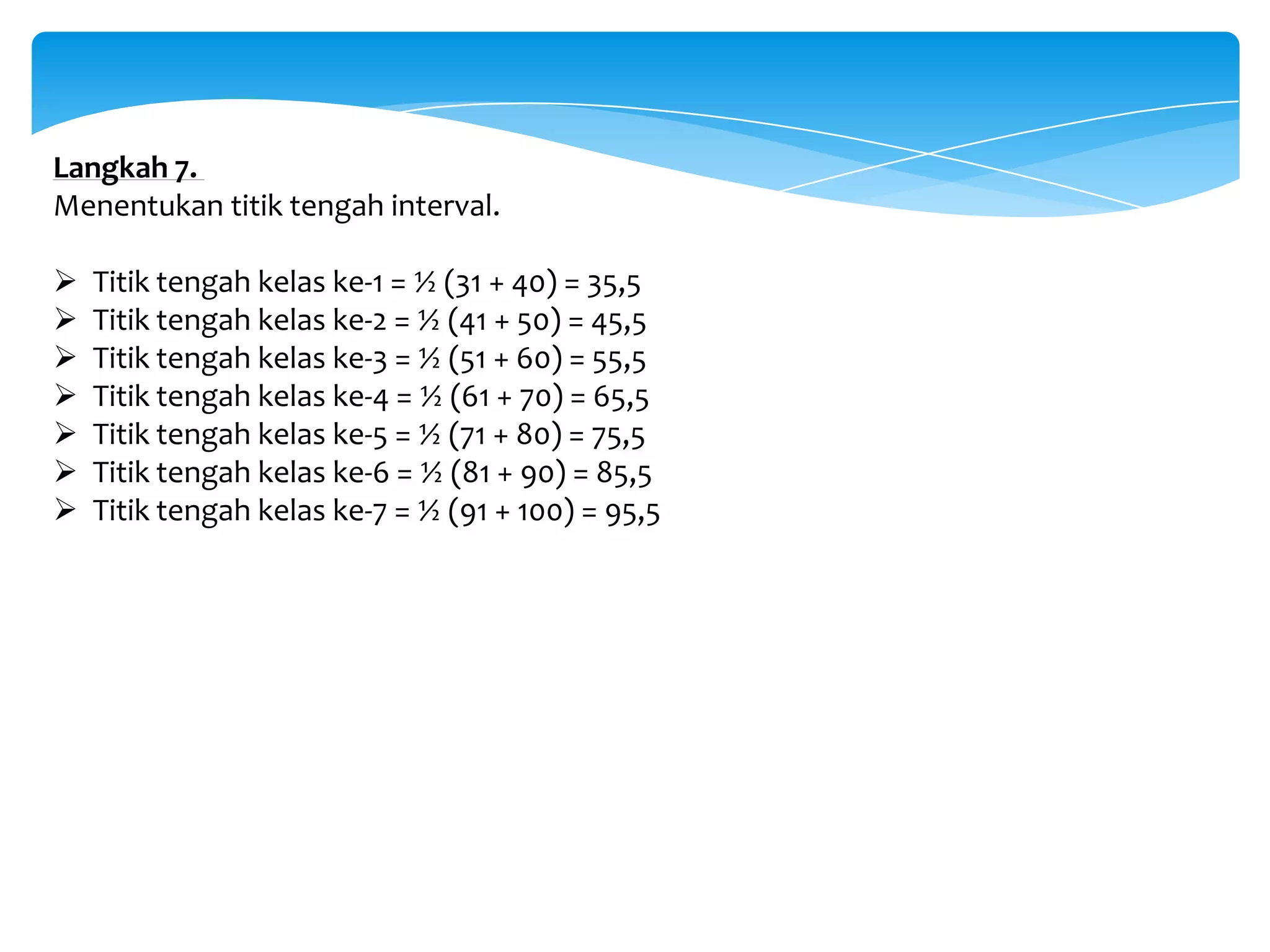 Langkah 7.
Menentukan titik tengah interval.
 Titik tengah kelas ke-1 = ½ (31 + 40) = 35,5
 Titik tengah kelas ke-2 = ½ (41 + 50) = 45,5
 Titik tengah kelas ke-3 = ½ (51 + 60) = 55,5
 Titik tengah kelas ke-4 = ½ (61 + 70) = 65,5
 Titik tengah kelas ke-5 = ½ (71 + 80) = 75,5
 Titik tengah kelas ke-6 = ½ (81 + 90) = 85,5
 Titik tengah kelas ke-7 = ½ (91 + 100) = 95,5
 