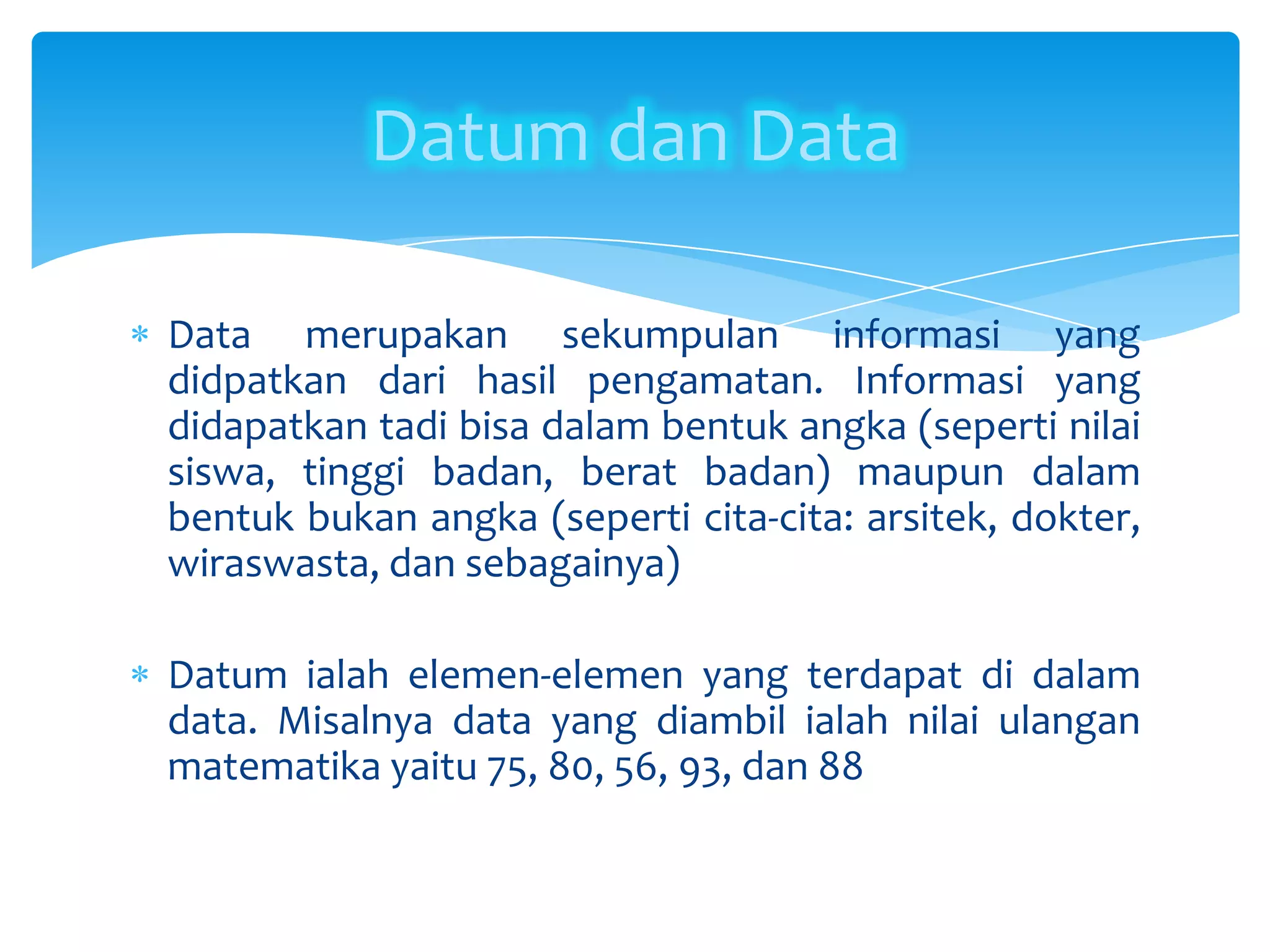 Data merupakan sekumpulan informasi yang
didpatkan dari hasil pengamatan. Informasi yang
didapatkan tadi bisa dalam bentuk angka (seperti nilai
siswa, tinggi badan, berat badan) maupun dalam
bentuk bukan angka (seperti cita-cita: arsitek, dokter,
wiraswasta, dan sebagainya)
Datum ialah elemen-elemen yang terdapat di dalam
data. Misalnya data yang diambil ialah nilai ulangan
matematika yaitu 75, 80, 56, 93, dan 88
Datum dan Data
 