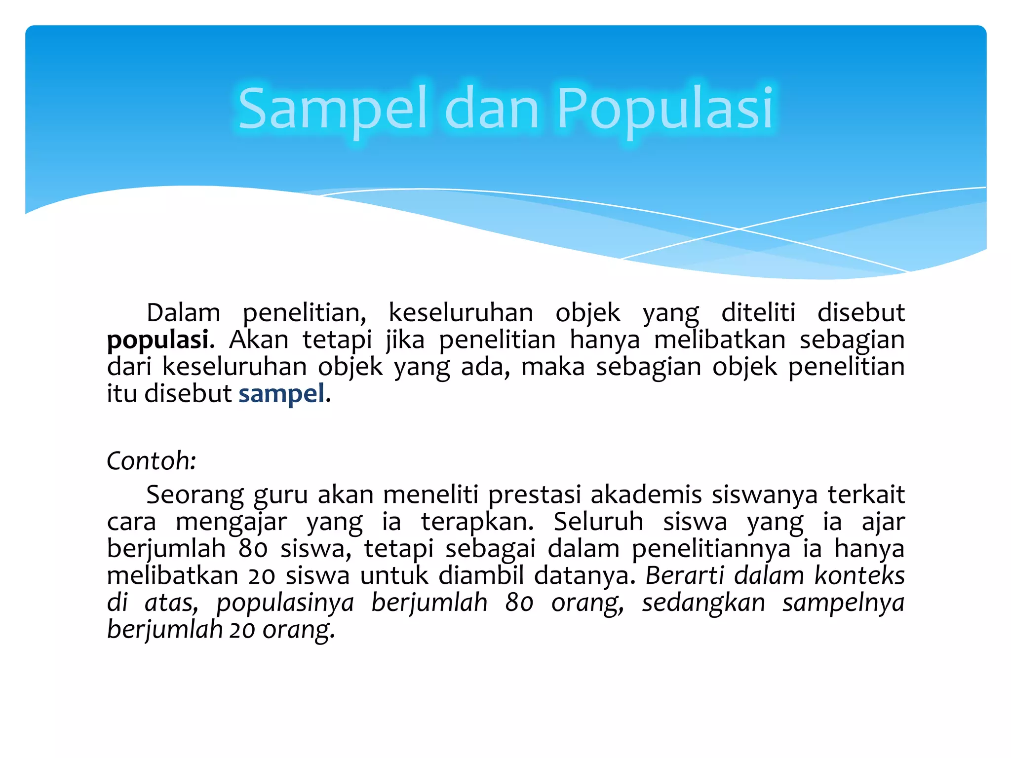 Dalam penelitian, keseluruhan objek yang diteliti disebut
populasi. Akan tetapi jika penelitian hanya melibatkan sebagian
dari keseluruhan objek yang ada, maka sebagian objek penelitian
itu disebut sampel.
Contoh:
Seorang guru akan meneliti prestasi akademis siswanya terkait
cara mengajar yang ia terapkan. Seluruh siswa yang ia ajar
berjumlah 80 siswa, tetapi sebagai dalam penelitiannya ia hanya
melibatkan 20 siswa untuk diambil datanya. Berarti dalam konteks
di atas, populasinya berjumlah 80 orang, sedangkan sampelnya
berjumlah 20 orang.
Sampel dan Populasi
 
