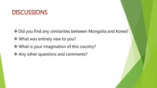 Did you find any similarities between Mongolia and Korea?
 What was entirely new to you?
 What is your imagination of this country?
 Any other questions and comments?
 