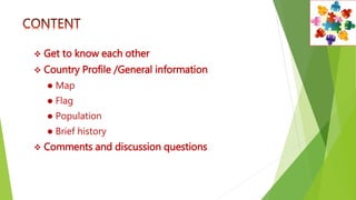  Get to know each other
 Country Profile /General information
 Map
 Flag
 Population
 Brief history
 Comments and discussion questions
 