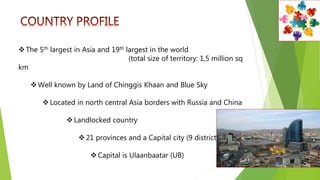 The 5th largest in Asia and 19th largest in the world
(total size of territory: 1,5 million sq
km
Well known by Land of Chinggis Khaan and Blue Sky
Located in north central Asia borders with Russia and China
Landlocked country
21 provinces and a Capital city (9 districts)
Capital is Ulaanbaatar (UB)
 