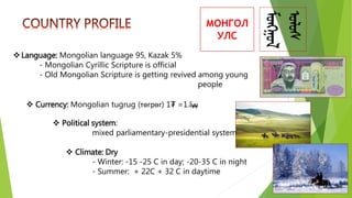 МОНГОЛ
УЛС
Language: Mongolian language 95, Kazak 5%
- Mongolian Cyrillic Scripture is official
- Old Mongolian Scripture is getting revived among young
people
 Currency: Mongolian tugrug (төгрөг) 1₮ =1.8
 Political system:
mixed parliamentary-presidential system
 Climate: Dry
- Winter: -15 -25 C in day; -20-35 C in night
- Summer: + 22C + 32 C in daytime
 