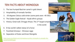 http://www.buzzfeed.com/nomadasaurus/why-mongolia-is-actually-the-
worst#.kh4b8Ygwjb
1. The two humped Bactrian camel in gobi desert
2. Hospitability of nomadic families
3. -30 degrees Celsius cold winter (some parts even -40-50C)
4. The Golden Eagle festival – Kazak ethnic groups
5. History: Great wall, Chinggis Khaan, The 2nd largest empire
in the world
6. It has world’s tallest statue of a horse
7. Fossilized dinosaur - Dinosaur eggs
8. Separation of Outer and Inner Mongolia
 