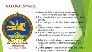 STATE EMBLEM
(since March 25, 1992)
 Above the field is a Cintamani (Чандмань),
representing the Buddhist Three Jewels
 The outer rim features a tumen nasan, symbolizing
eternity
 Surrounding a circular blue field, symbolizing the
sky
 On the centre of the field is a combination of the
Soyombo symbol
 The wind horse, symbolizing Mongolia's
independence, sovereignty, and spirit.
 Below the central emblem is a green mountain
range, with the Wheel of Dharma (Хүрд) at the
center.
 On the bottom of the mountain range and wheel is
a khadag (Хадаг), a ceremonial scarf.
 
