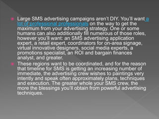  Large SMS advertising campaigns aren’t DIY. You’ll want a
lot of professional professionals on the way to get the
maximum from your advertising strategy. One or some
humans can also additionally fill numerous of those roles,
however you’ll want: an SMS advertising application
expert, a retail expert, coordinators for on-area signage,
virtual innovative designers, social media experts, a
promotions specialist, an ROI and bargain finances
analyst, and greater.
 These regions want to be coordinated, and for the reason
that timeline for SMS is getting an increasing number of
immediate, the advertising crew wishes to paintings very
intently and speak often approximately plans, techniques
and execution. The greater whole your SMS crew, the
more the blessings you’ll obtain from powerful advertising
techniques.
 