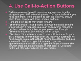  Calls-to-movement growth purchaser engagement together
along with your SMS advertising texts. That’s precisely what you
need from them: to be engaged, to cost the texts you ship, to
study them, engage with them, and act on them.
 Here are a few call-to-movement winners:
 “Show this article.” Asking clients to reveal the textual content
which will earn a reduction is a clean and powerful manner to
get them to have interaction for your promotion. Example:
“Show this article for 50% off your dinner tonight.”
 “Click here.” Sometimes you don’t have sufficient area for your
SMS message to encompass all of the facts your purchaser will
need. Maybe you’re web website hosting an occasion, and also
you need to feature a hyperlink to a map or a video
approximately the occasion or a hyperlink for your internet site
in which there are greater details. In that case, a “Click here”
button will offer a hyperlink to the vital details.
 