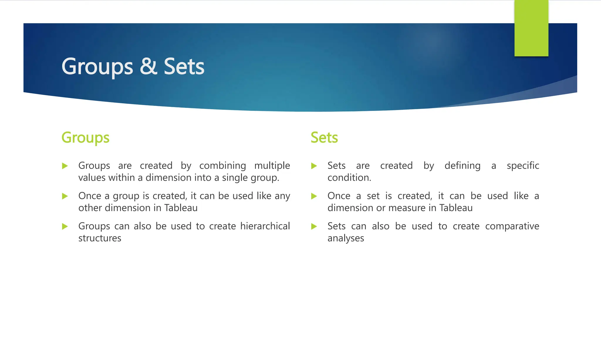 Groups & Sets
Groups
 Groups are created by combining multiple
values within a dimension into a single group.
 Once a group is created, it can be used like any
other dimension in Tableau
 Groups can also be used to create hierarchical
structures
Sets
 Sets are created by defining a specific
condition.
 Once a set is created, it can be used like a
dimension or measure in Tableau
 Sets can also be used to create comparative
analyses
 