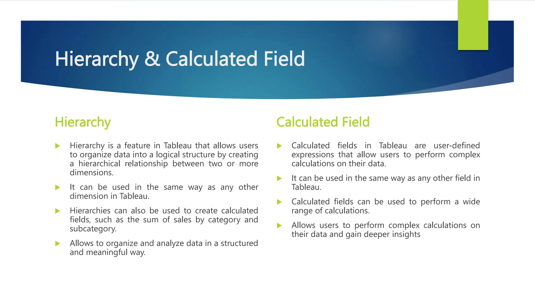 Hierarchy & Calculated Field
Hierarchy
 Hierarchy is a feature in Tableau that allows users
to organize data into a logical structure by creating
a hierarchical relationship between two or more
dimensions.
 It can be used in the same way as any other
dimension in Tableau.
 Hierarchies can also be used to create calculated
fields, such as the sum of sales by category and
subcategory.
 Allows to organize and analyze data in a structured
and meaningful way.
Calculated Field
 Calculated fields in Tableau are user-defined
expressions that allow users to perform complex
calculations on their data.
 It can be used in the same way as any other field in
Tableau.
 Calculated fields can be used to perform a wide
range of calculations.
 Allows users to perform complex calculations on
their data and gain deeper insights
 