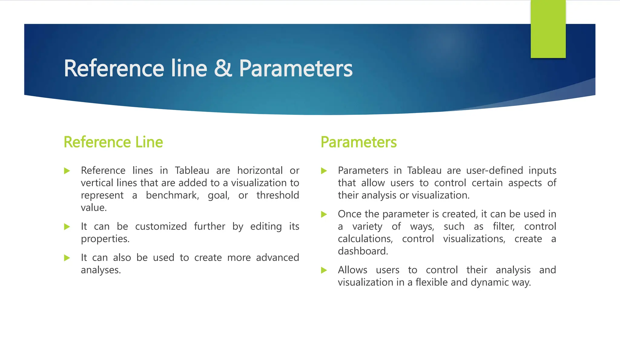 Reference line & Parameters
Reference Line
 Reference lines in Tableau are horizontal or
vertical lines that are added to a visualization to
represent a benchmark, goal, or threshold
value.
 It can be customized further by editing its
properties.
 It can also be used to create more advanced
analyses.
Parameters
 Parameters in Tableau are user-defined inputs
that allow users to control certain aspects of
their analysis or visualization.
 Once the parameter is created, it can be used in
a variety of ways, such as filter, control
calculations, control visualizations, create a
dashboard.
 Allows users to control their analysis and
visualization in a flexible and dynamic way.
 
