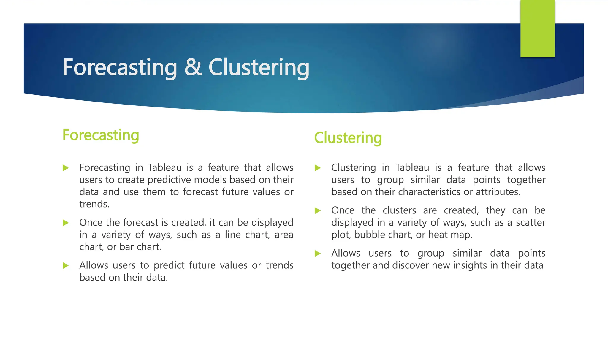 Forecasting & Clustering
Forecasting
 Forecasting in Tableau is a feature that allows
users to create predictive models based on their
data and use them to forecast future values or
trends.
 Once the forecast is created, it can be displayed
in a variety of ways, such as a line chart, area
chart, or bar chart.
 Allows users to predict future values or trends
based on their data.
Clustering
 Clustering in Tableau is a feature that allows
users to group similar data points together
based on their characteristics or attributes.
 Once the clusters are created, they can be
displayed in a variety of ways, such as a scatter
plot, bubble chart, or heat map.
 Allows users to group similar data points
together and discover new insights in their data
 