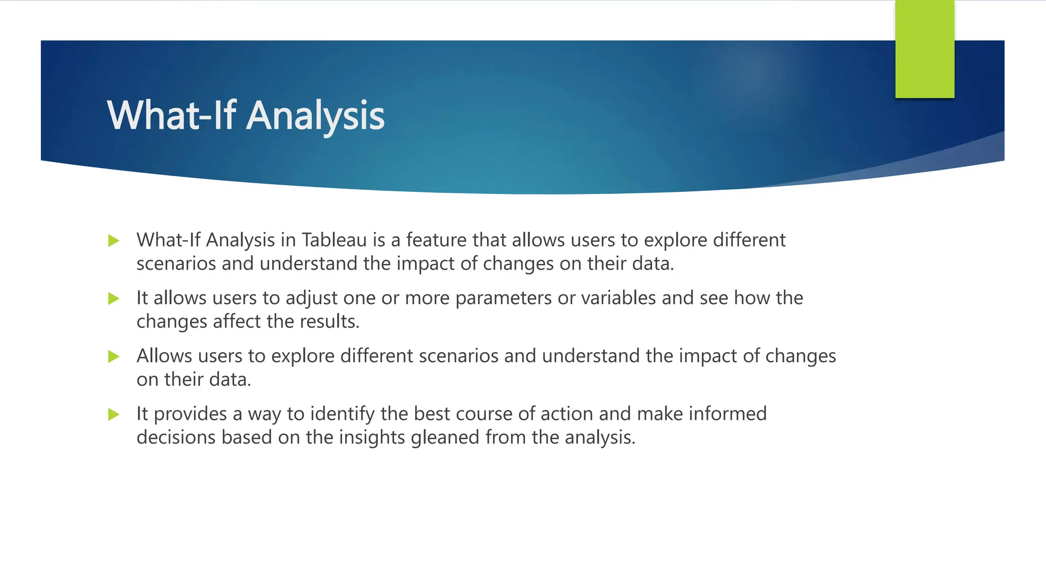 What-If Analysis
 What-If Analysis in Tableau is a feature that allows users to explore different
scenarios and understand the impact of changes on their data.
 It allows users to adjust one or more parameters or variables and see how the
changes affect the results.
 Allows users to explore different scenarios and understand the impact of changes
on their data.
 It provides a way to identify the best course of action and make informed
decisions based on the insights gleaned from the analysis.
 