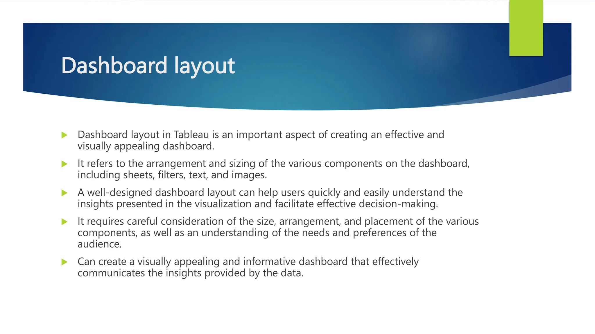 Dashboard layout
 Dashboard layout in Tableau is an important aspect of creating an effective and
visually appealing dashboard.
 It refers to the arrangement and sizing of the various components on the dashboard,
including sheets, filters, text, and images.
 A well-designed dashboard layout can help users quickly and easily understand the
insights presented in the visualization and facilitate effective decision-making.
 It requires careful consideration of the size, arrangement, and placement of the various
components, as well as an understanding of the needs and preferences of the
audience.
 Can create a visually appealing and informative dashboard that effectively
communicates the insights provided by the data.
 