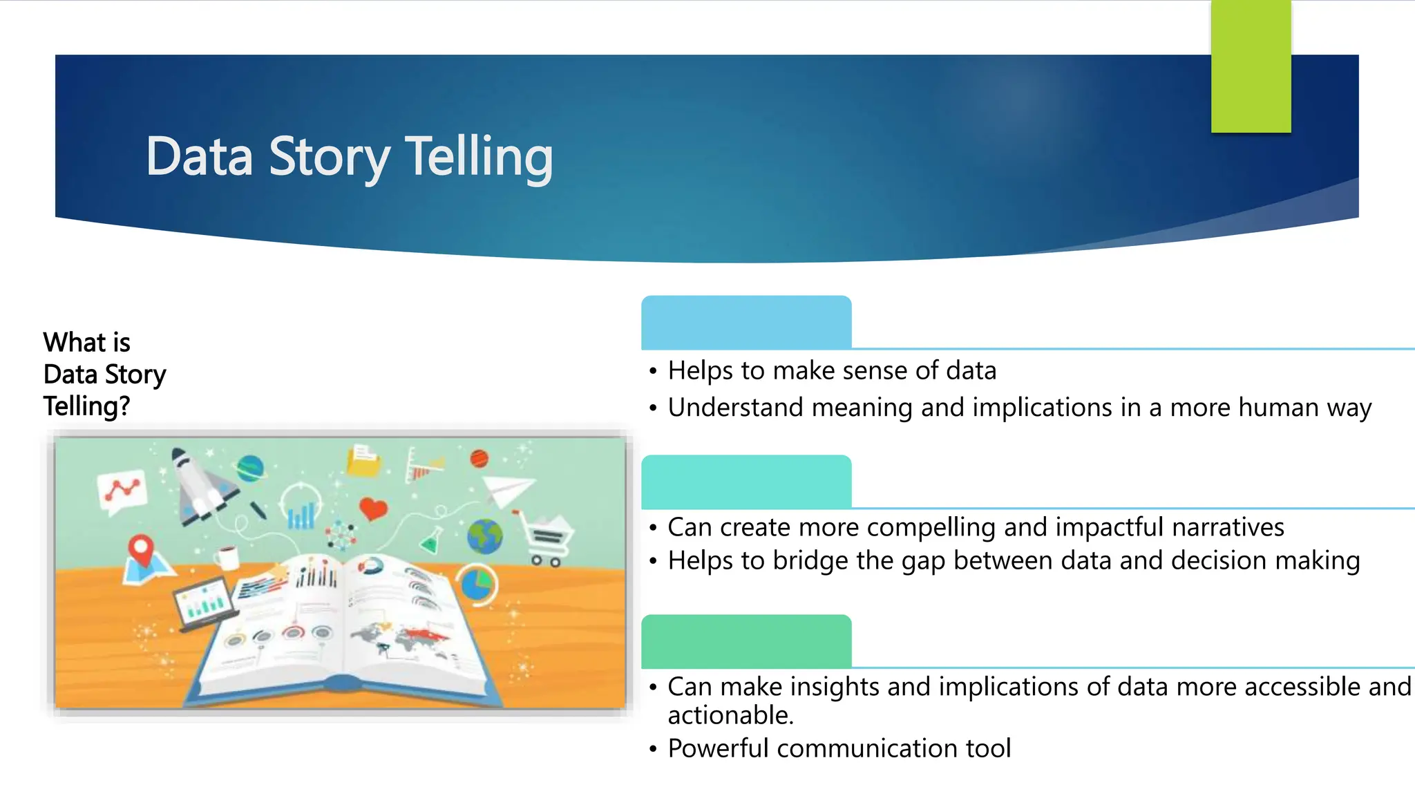 Data Story Telling
What is
Data Story
Telling?
• Helps to make sense of data
• Understand meaning and implications in a more human way
• Can create more compelling and impactful narratives
• Helps to bridge the gap between data and decision making
• Can make insights and implications of data more accessible and
actionable.
• Powerful communication tool
 