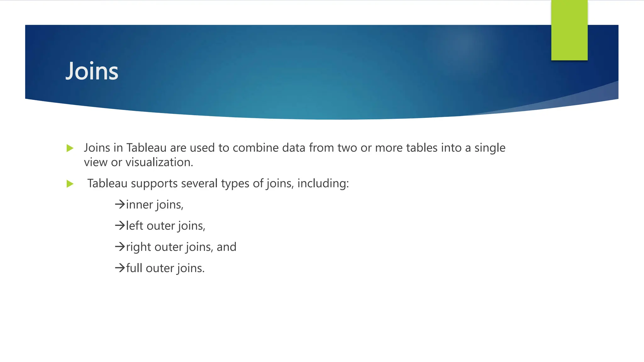 Joins
 Joins in Tableau are used to combine data from two or more tables into a single
view or visualization.
 Tableau supports several types of joins, including:
inner joins,
left outer joins,
right outer joins, and
full outer joins.
 