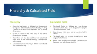 Hierarchy & Calculated Field
Hierarchy
 Hierarchy is a feature in Tableau that allows users
to organize data into a logical structure by creating
a hierarchical relationship between two or more
dimensions.
 It can be used in the same way as any other
dimension in Tableau.
 Hierarchies can also be used to create calculated
fields, such as the sum of sales by category and
subcategory.
 Allows to organize and analyze data in a structured
and meaningful way.
Calculated Field
 Calculated fields in Tableau are user-defined
expressions that allow users to perform complex
calculations on their data.
 It can be used in the same way as any other field in
Tableau.
 Calculated fields can be used to perform a wide
range of calculations.
 Allows users to perform complex calculations on
their data and gain deeper insights
 