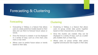 Forecasting & Clustering
Forecasting
 Forecasting in Tableau is a feature that allows
users to create predictive models based on their
data and use them to forecast future values or
trends.
 Once the forecast is created, it can be displayed
in a variety of ways, such as a line chart, area
chart, or bar chart.
 Allows users to predict future values or trends
based on their data.
Clustering
 Clustering in Tableau is a feature that allows
users to group similar data points together
based on their characteristics or attributes.
 Once the clusters are created, they can be
displayed in a variety of ways, such as a scatter
plot, bubble chart, or heat map.
 Allows users to group similar data points
together and discover new insights in their data
 