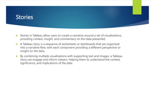 Stories
 Stories in Tableau allow users to create a narrative around a set of visualizations,
providing context, insight, and commentary on the data presented.
 A Tableau story is a sequence of worksheets or dashboards that are organized
into a narrative flow, with each component providing a different perspective or
insight on the data.
 By combining multiple visualizations with supporting text and images, a Tableau
story can engage and inform viewers, helping them to understand the context,
significance, and implications of the data.
 