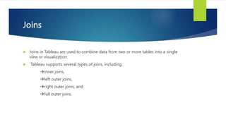 Joins
 Joins in Tableau are used to combine data from two or more tables into a single
view or visualization.
 Tableau supports several types of joins, including:
inner joins,
left outer joins,
right outer joins, and
full outer joins.
 