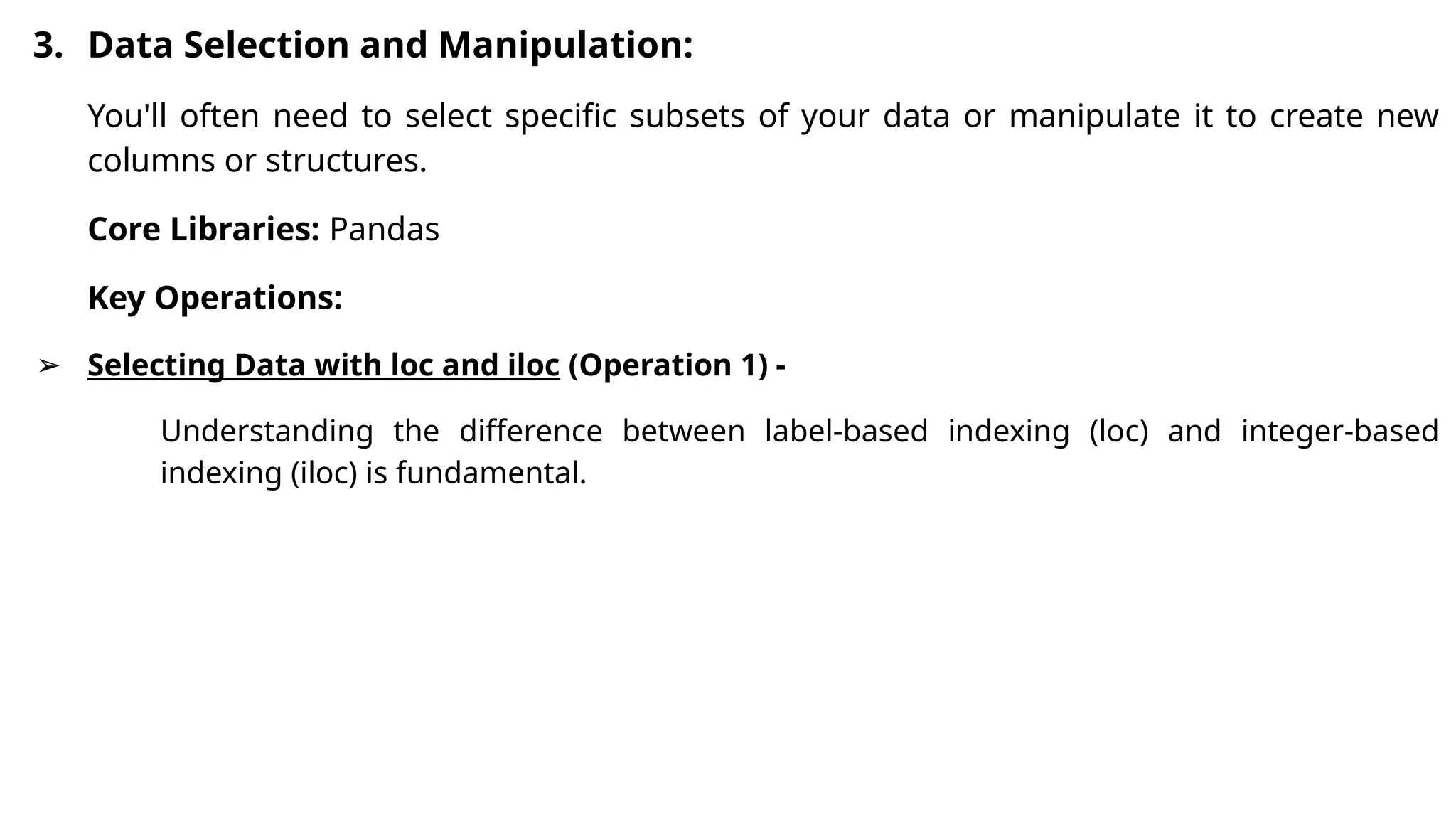 3. Data Selection and Manipulation:
You'll often need to select specific subsets of your data or manipulate it to create new
columns or structures.
Core Libraries: Pandas
Key Operations:
➢ Selecting Data with loc and iloc (Operation 1) -
Understanding the difference between label-based indexing (loc) and integer-based
indexing (iloc) is fundamental.
 