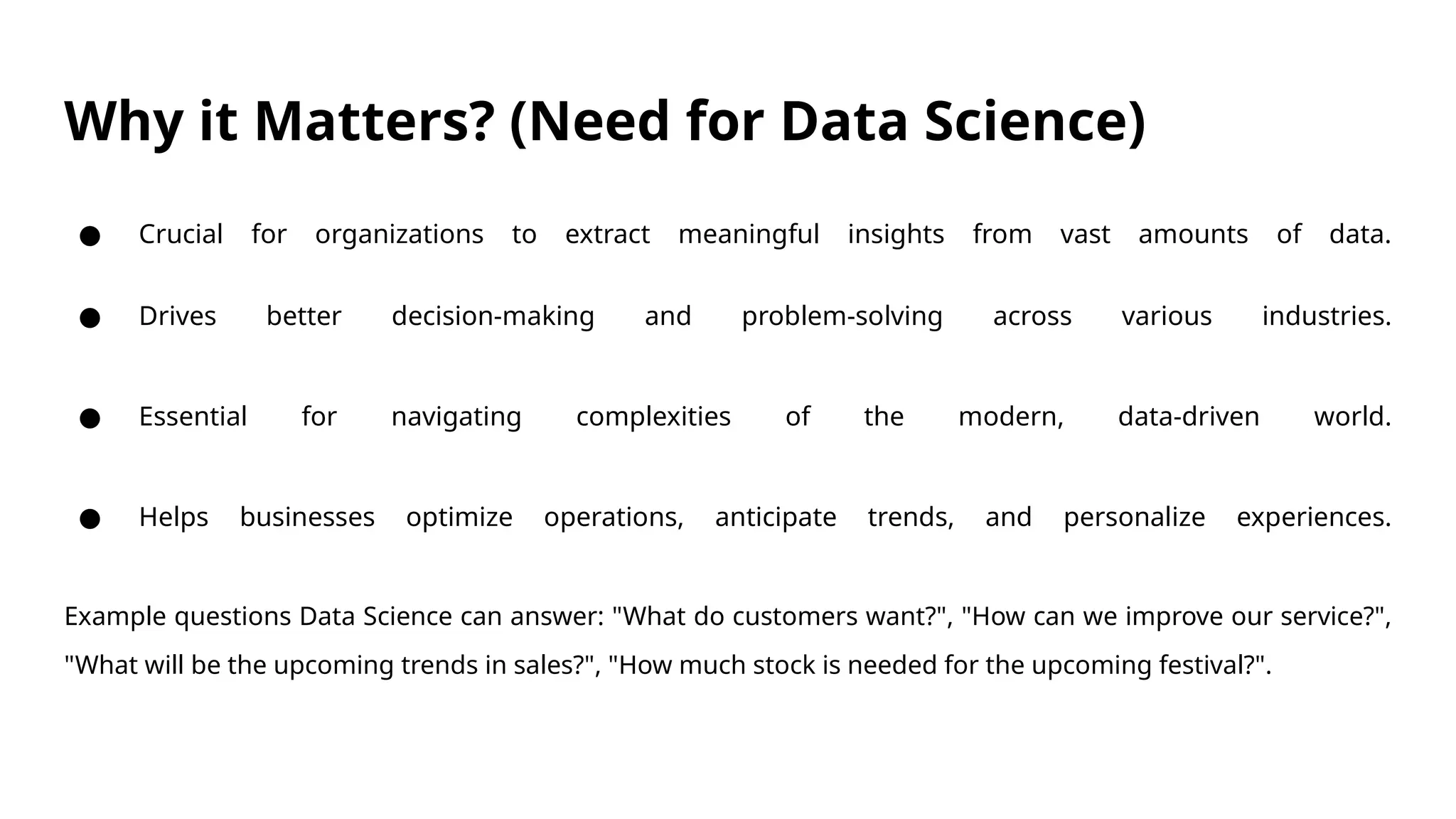 Why it Matters? (Need for Data Science)
● Crucial for organizations to extract meaningful insights from vast amounts of data.
● Drives better decision-making and problem-solving across various industries.
● Essential for navigating complexities of the modern, data-driven world.
● Helps businesses optimize operations, anticipate trends, and personalize experiences.
Example questions Data Science can answer: "What do customers want?", "How can we improve our service?",
"What will be the upcoming trends in sales?", "How much stock is needed for the upcoming festival?".
 