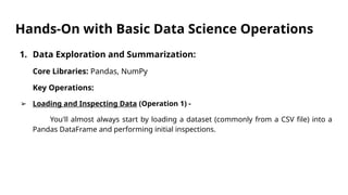 Hands-On with Basic Data Science Operations
1. Data Exploration and Summarization:
Core Libraries: Pandas, NumPy
Key Operations:
➢ Loading and Inspecting Data (Operation 1) -
You'll almost always start by loading a dataset (commonly from a CSV file) into a
Pandas DataFrame and performing initial inspections.
 