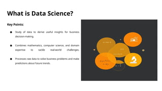 What is Data Science?
Key Points:
● Study of data to derive useful insights for business
decision-making.
● Combines mathematics, computer science, and domain
expertise to tackle real-world challenges.
● Processes raw data to solve business problems and make
predictions about future trends.
 