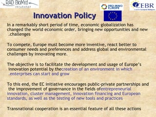 Innovation Policy In a remarkably short period of time, economic globalization has changed the world economic order, bringing new opportunities and new challenges .  To compete, Europe must become more inventive, react better to consumer needs and preferences and address global and environmental challenges by innovating more .  The objective is to facilitate the development and usage of Europe’s innovation potential by the  creation of an environment in which enterprises can start and grow .   To this end, the EC initiative encourages public - private partnerships and the improvement of governance in the fields of  entrepreneurial innovation, cluster management, innovation financing and European standards, as well as the testing of new tools and practices Transnational cooperation is an essential feature of all these actions 