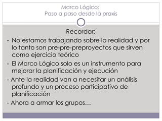 Marco Lógico:  Paso a paso desde la praxis Recordar: - No estamos trabajando sobre la realidad y por lo tanto son pre-pre-preproyectos que sirven como ejercicio teórico - El Marco Lógico solo es un instrumento para mejorar la planificación y ejecución - Ante la realidad van a necesitar un análisis profundo y un proceso participativo de planificación - Ahora a armar los grupos… 