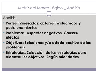 Matriz del Marco Lógico _ Análisis Análisis: Partes interesadas: actores involucrados y posicionamientos Problemas: Aspectos negativos. Causas/ efectos Objetivos: Soluciones y/o estado positivo de los problemas Estrategias: Selección de las estrategias para alcanzar los objetivos. Según prioridades 