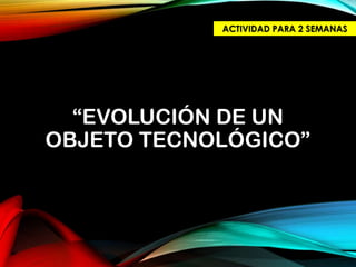 “EVOLUCIÓN DE UN
OBJETO TECNOLÓGICO”
ACTIVIDAD PARA 2 SEMANAS
 