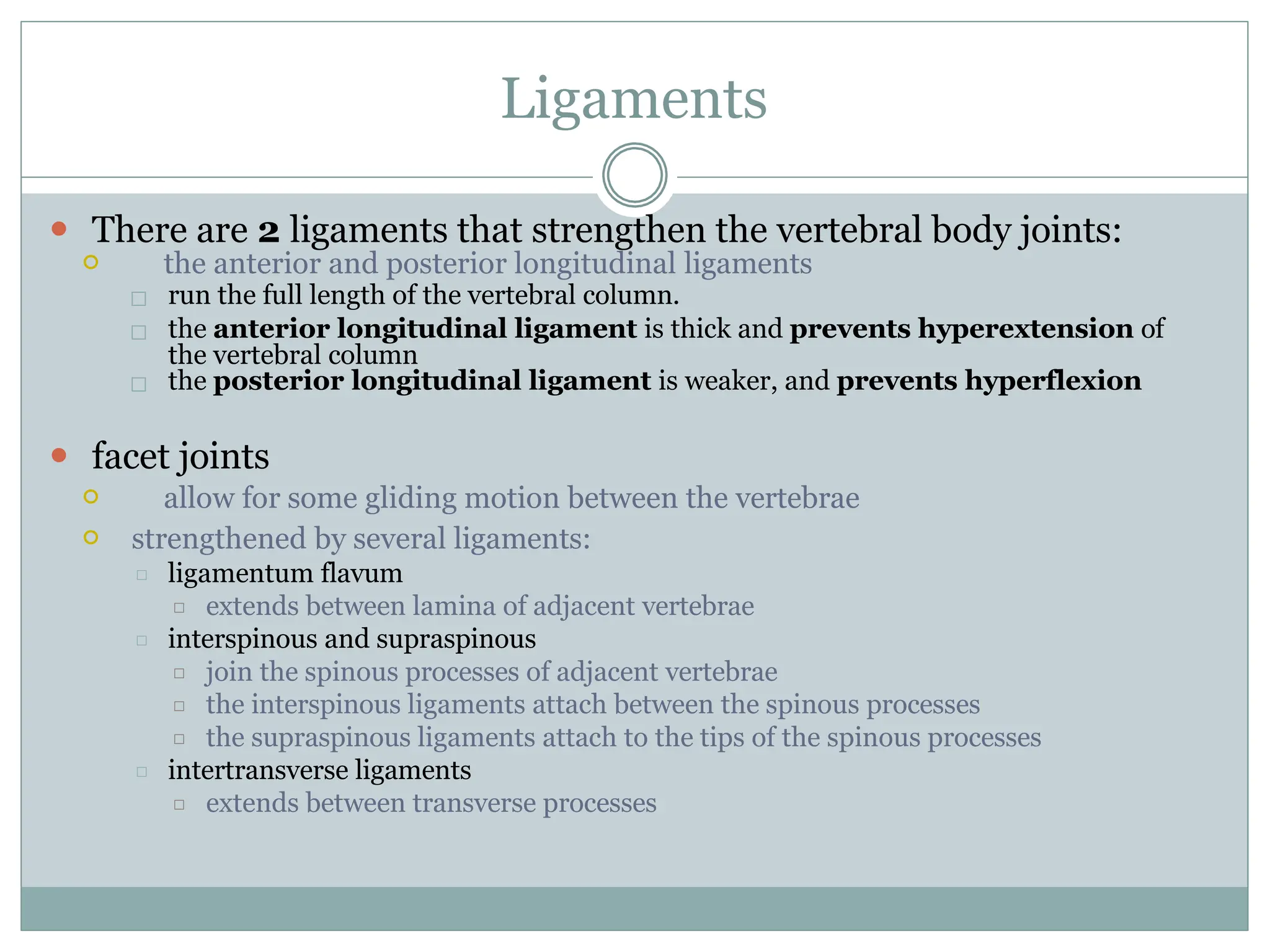 Ligaments
the vertebral column
⚫ There are 2 ligaments that strengthen the vertebral body joints:
⚪ the anterior and posterior longitudinal ligaments
□ run the full length of the vertebral column.
□ the anterior longitudinal ligament is thick and prevents hyperextension of
□ the posterior longitudinal ligament is weaker, and prevents hyperflexion
⚫ facet joints
⚪ allow for some gliding motion between the vertebrae
⚪ strengthened by several ligaments:
□ ligamentum flavum
□ extends between lamina of adjacent vertebrae
□ interspinous and supraspinous
□ join the spinous processes of adjacent vertebrae
□ the interspinous ligaments attach between the spinous processes
□ the supraspinous ligaments attach to the tips of the spinous processes
□ intertransverse ligaments
□ extends between transverse processes
 
