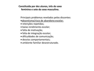 Constituída por dez alunos, três do sexo 
feminino e sete do sexo masculino. 
Principais problemas revelados pelos discentes: 
absentismo/risco de abandono escolar; 
 retenções repetidas; 
 baixo rendimento escolar; 
 falta de motivação; 
 falta de integração escolar; 
 dificuldades de comunicação; 
 desvios comportamentais; 
 ambiente familiar desestruturado. 
 