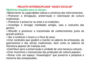 PROJETO INTERDISCIPLINAR “MUSEU ESCOLAR” 
Objetivos traçados para os alunos: 
•Desenvolver as capacidades lúdicas e artísticas dos intervenientes; 
• Promover a divulgação, preservação e valorização da cultura 
tradicional; 
• Promover e preservar as artes e as tradições; 
• Investigar e divulgar realidades antigas, usos e costumes das 
gentes; 
• Difundir e promover a transmissão de conhecimentos junto do 
grande público; 
• Dar a conhecer a fauna e a flora da zona; 
•Criar condições que ajudem a manter os saberes do artesanato, da 
gastronomia e dos ofícios tradicionais, bem como os saberes da 
literatura popular de tradição oral; 
•Contribuir para a preservação e unidade de uma herança cultural; 
•Criar incentivos à manutenção das produções de cultura popular; 
•Tentar criar um espaço “museológico” que preserve e perpetue a 
memória dos antepassados. 
 