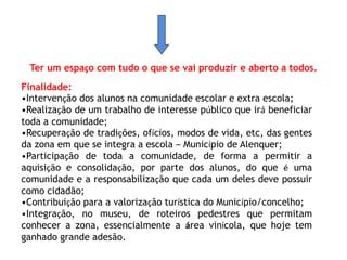 Ter um espaço com tudo o que se vai produzir e aberto a todos. 
Finalidade: 
•Intervenção dos alunos na comunidade escolar e extra escola; 
•Realização de um trabalho de interesse público que irá beneficiar 
toda a comunidade; 
•Recuperação de tradições, ofícios, modos de vida, etc, das gentes 
da zona em que se integra a escola – Município de Alenquer; 
•Participação de toda a comunidade, de forma a permitir a 
aquisição e consolidação, por parte dos alunos, do que é uma 
comunidade e a responsabilização que cada um deles deve possuir 
como cidadão; 
•Contribuição para a valorização turística do Município/concelho; 
•Integração, no museu, de roteiros pedestres que permitam 
conhecer a zona, essencialmente a área vinícola, que hoje tem 
ganhado grande adesão. 
 