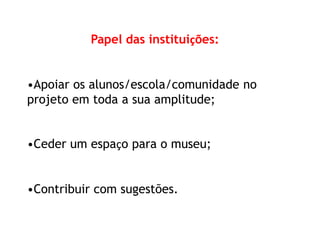 Papel das instituições: 
•Apoiar os alunos/escola/comunidade no 
projeto em toda a sua amplitude; 
•Ceder um espaço para o museu; 
•Contribuir com sugestões. 
 