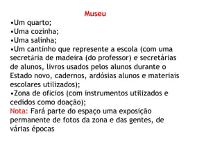 Museu 
•Um quarto; 
•Uma cozinha; 
•Uma salinha; 
•Um cantinho que represente a escola (com uma 
secretária de madeira (do professor) e secretárias 
de alunos, livros usados pelos alunos durante o 
Estado novo, cadernos, ardósias alunos e materiais 
escolares utilizados); 
•Zona de ofícios (com instrumentos utilizados e 
cedidos como doação); 
Nota: Fará parte do espaço uma exposição 
permanente de fotos da zona e das gentes, de 
várias épocas 
 