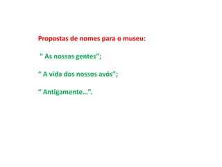 Propostas de nomes para o museu: 
“ As nossas gentes”; 
“ A vida dos nossos avós”; 
“ Antigamente…”. 
 
