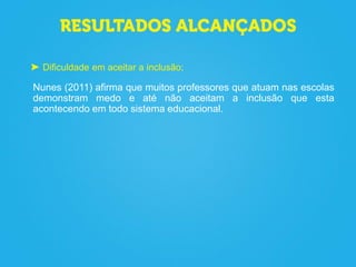 Dificuldade em aceitar a inclusão;
Nunes (2011) afirma que muitos professores que atuam nas escolas
demonstram medo e até não aceitam a inclusão que esta
acontecendo em todo sistema educacional.
 